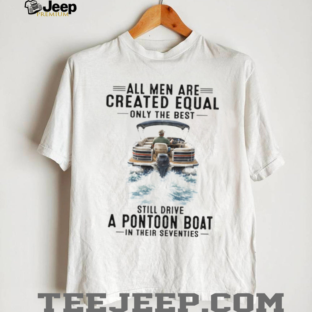 All Men Are Created Equal Only The Best Still Drive A Pontoon Boat In Their Seventies T Shirt