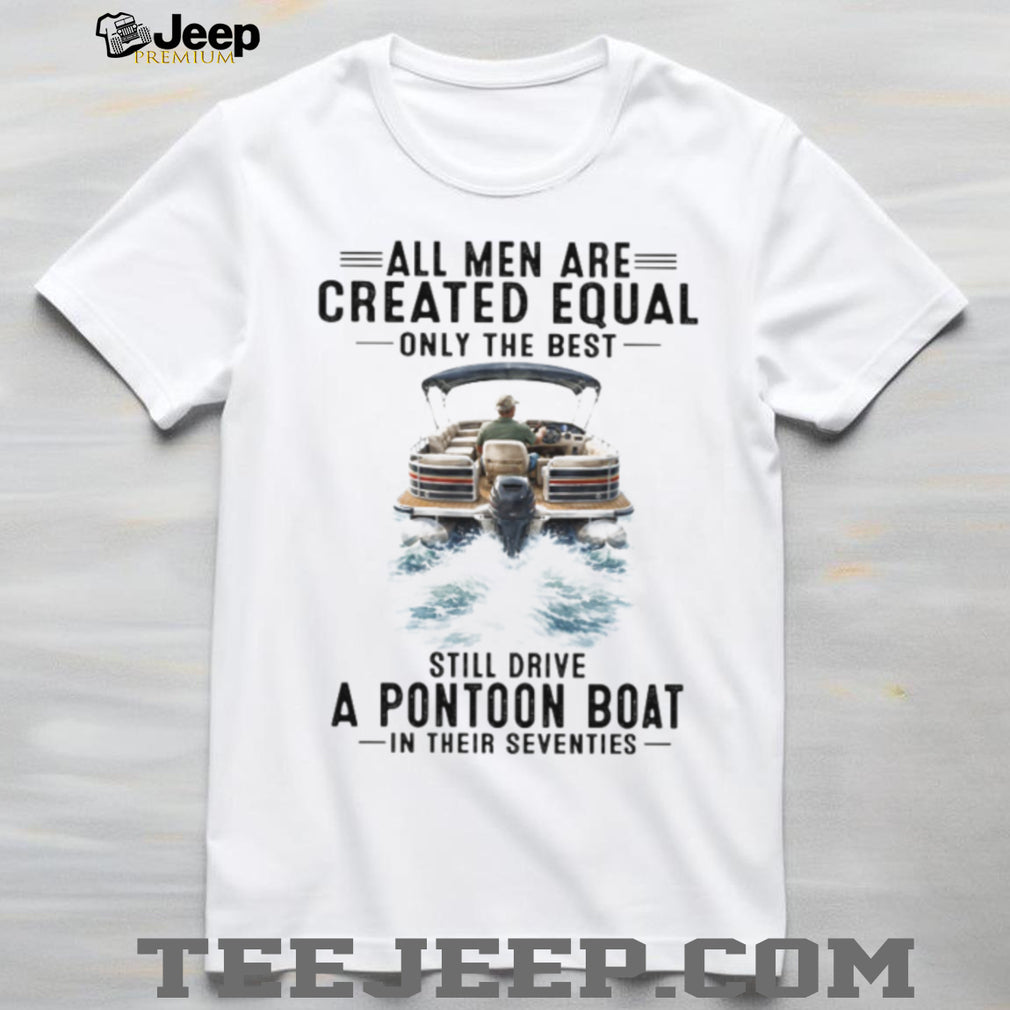 All Men Are Created Equal Only The Best Still Drive A Pontoon Boat In Their Seventies T Shirt