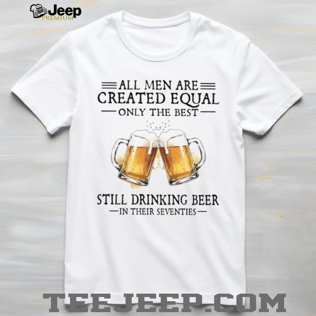 All Men Created Equal Best Still Drinking Beer In Their Seventies T Shirt