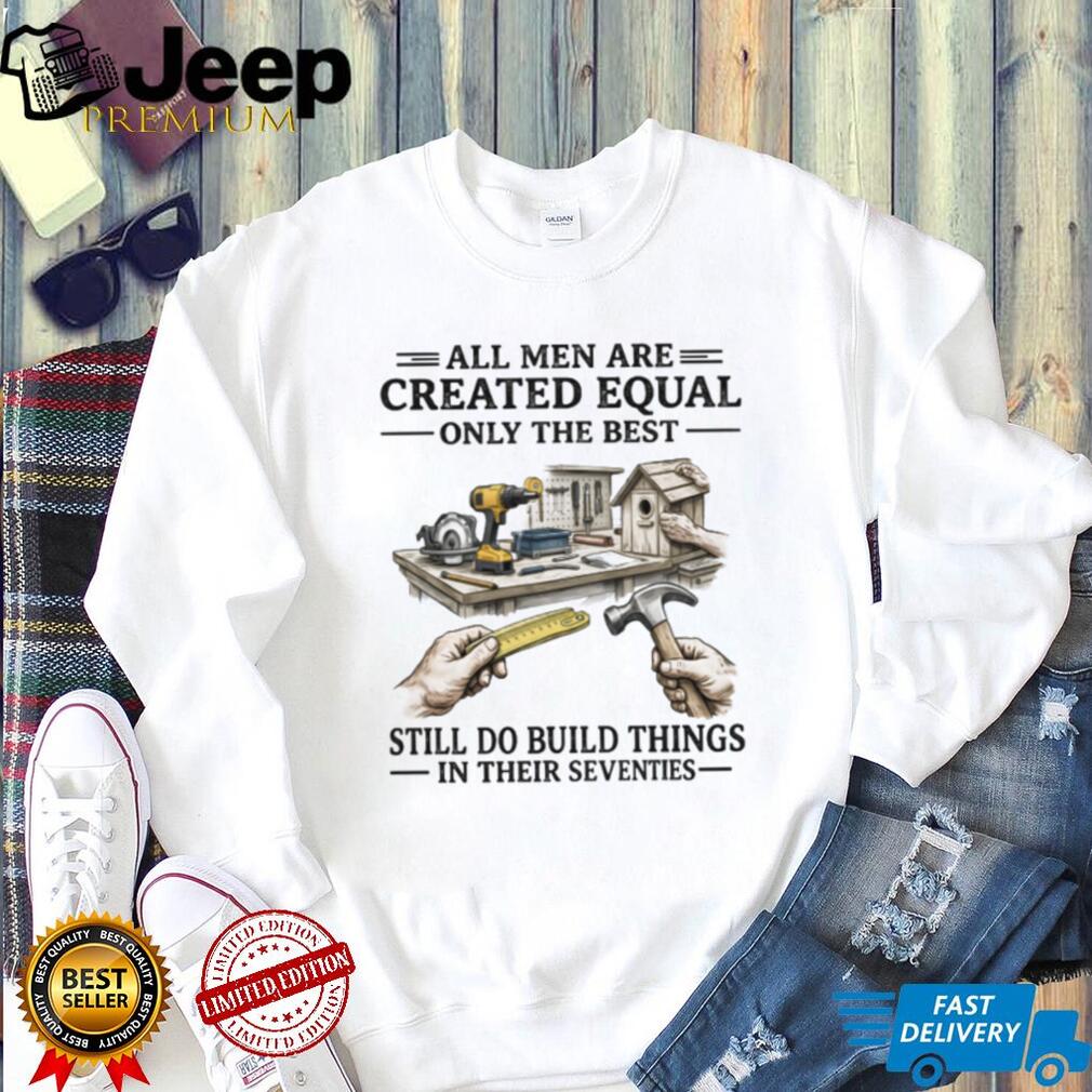 All Men Created Equal Only The Best Still Build Things In Their Seventies T Shirt