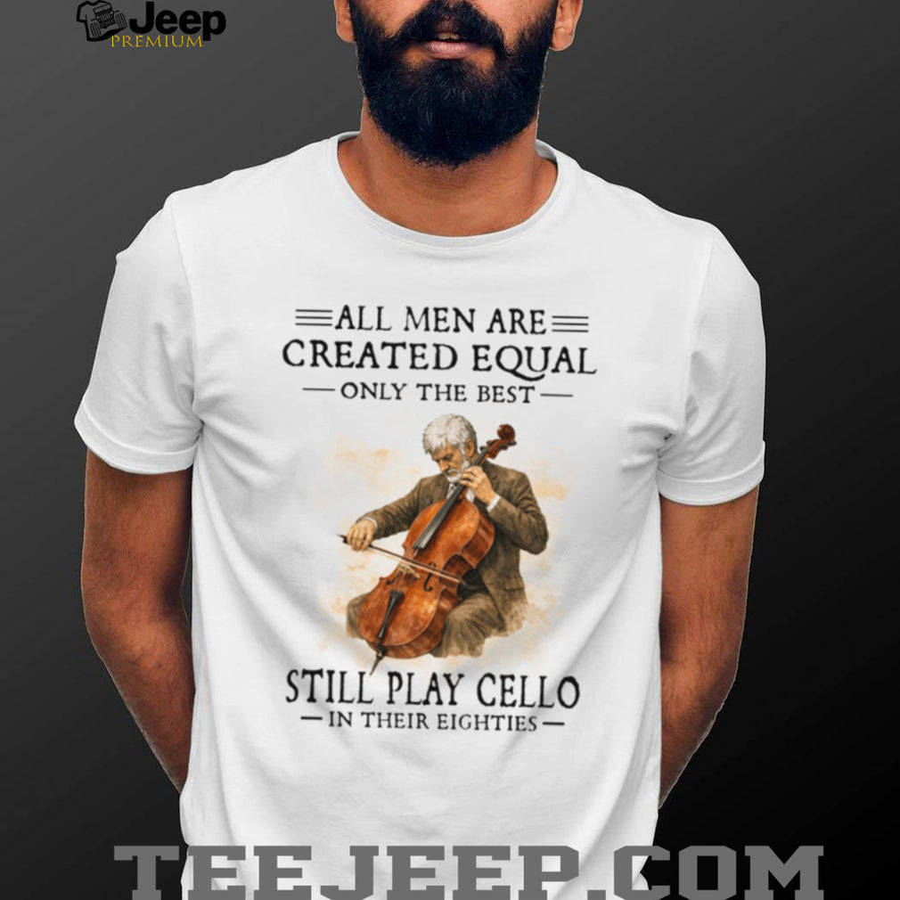 All Men Created Equal Only The Best Still Play Cello In Their Eighties T Shirt