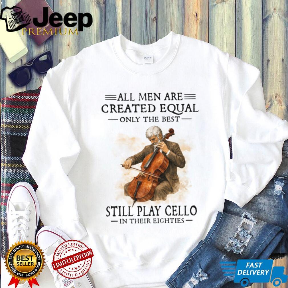 All Men Created Equal Only The Best Still Play Cello In Their Eighties T Shirt