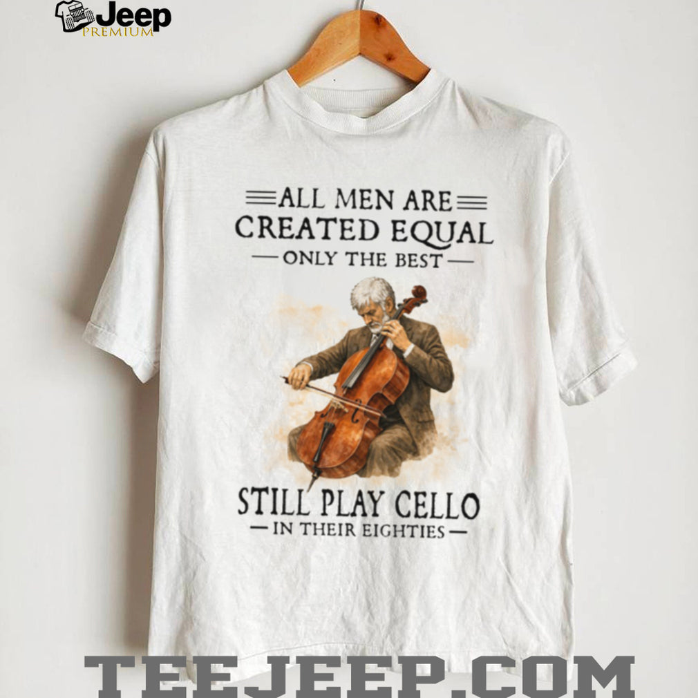 All Men Created Equal Only The Best Still Play Cello In Their Eighties T Shirt