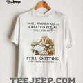 All Women Are Created Equal Only The Best Still Knitting In Their Seventies T Shirt