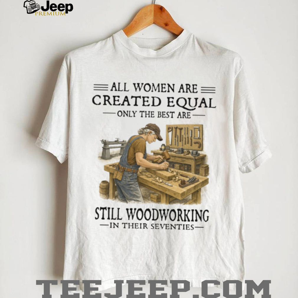 All Women Are Created Equal Only The Best Still Woodworking In Their Seventies Shirt