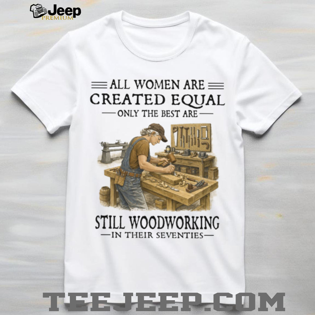 All Women Are Created Equal Only The Best Still Woodworking In Their Seventies Shirt