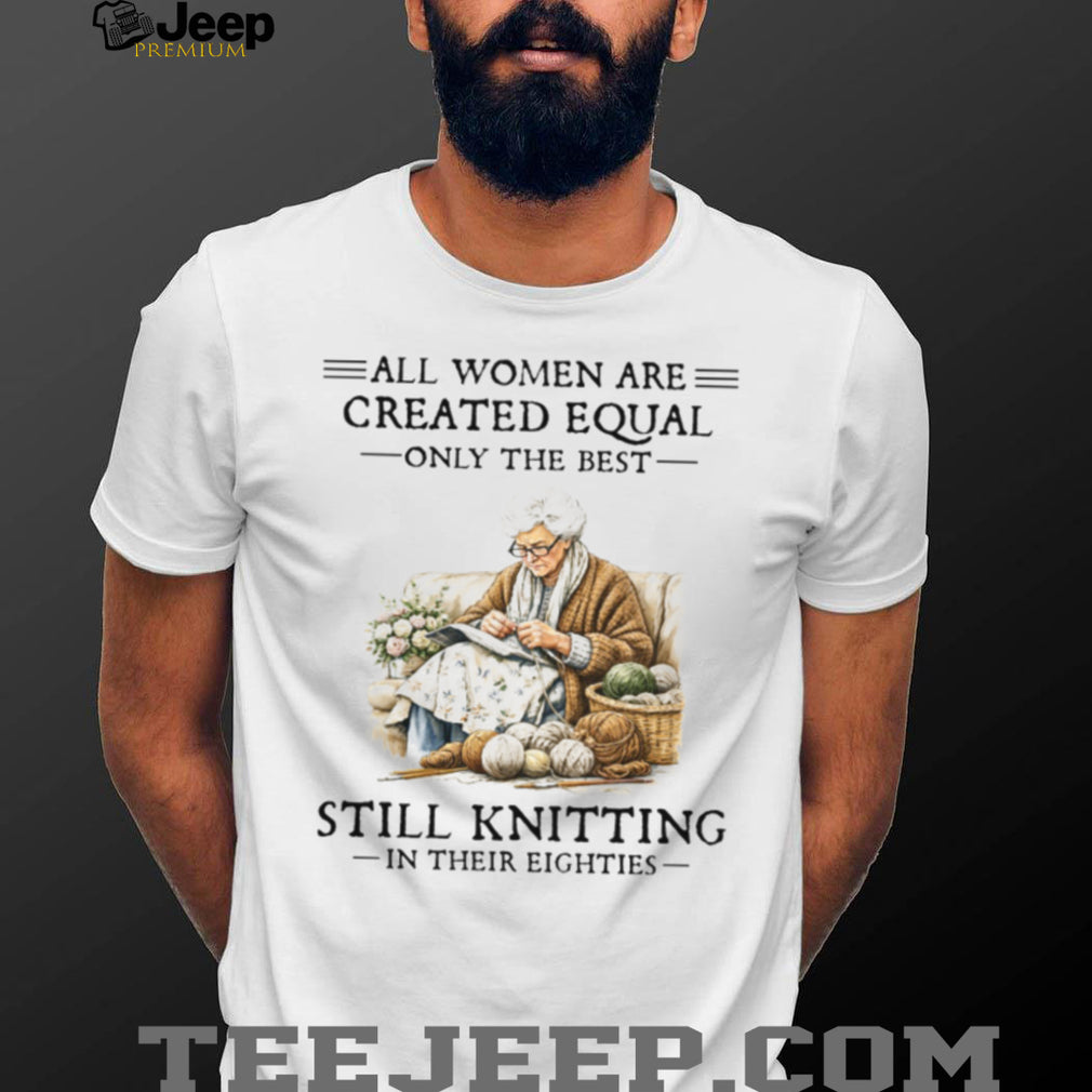 All Women Created Equal Only The Best Still Knitting In Their Eighties T Shirt
