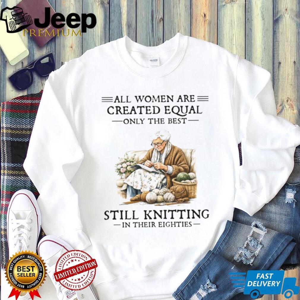 All Women Created Equal Only The Best Still Knitting In Their Eighties T Shirt