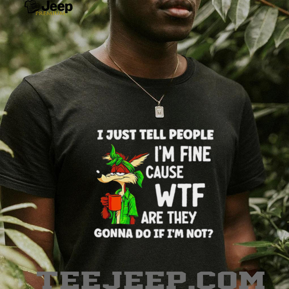 I just tell people I’m fine cause WTF are they Wile E Coyote shirt