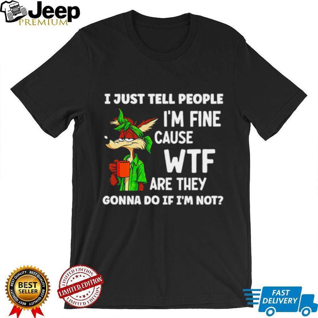 I just tell people I’m fine cause WTF are they Wile E Coyote shirt