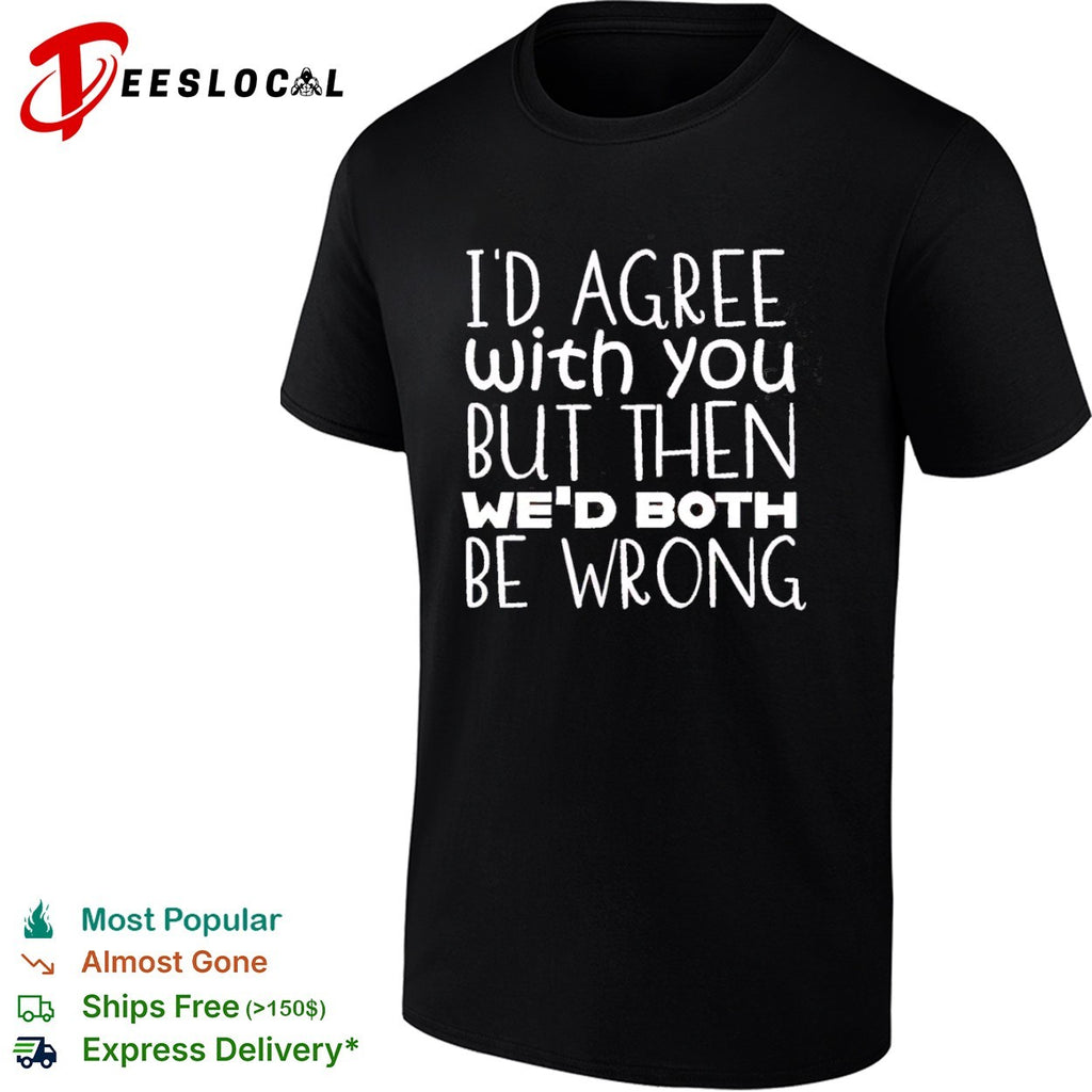I would agree with you but then we would both be wrong shirt