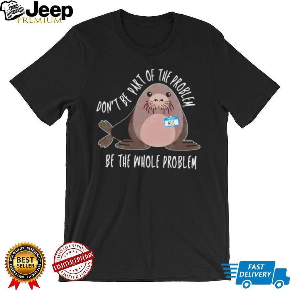 Neil the Seal Don’t Be Part of the Problem Be the Whole Problem shirt
