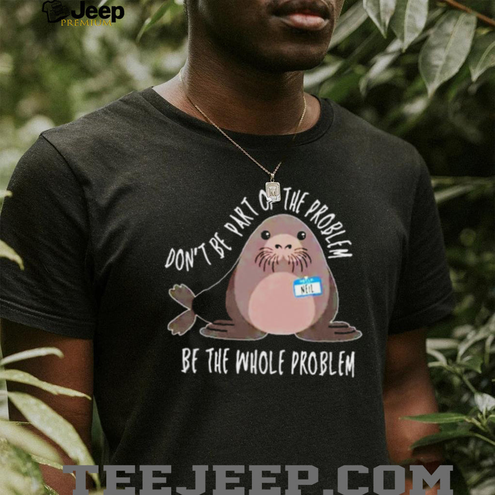 Neil the Seal Don’t Be Part of the Problem Be the Whole Problem shirt