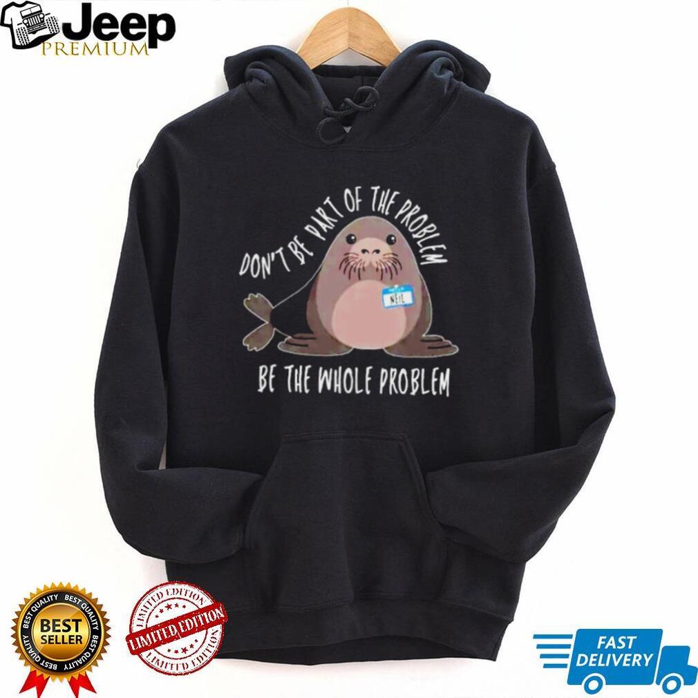 Neil the Seal Don’t Be Part of the Problem Be the Whole Problem shirt