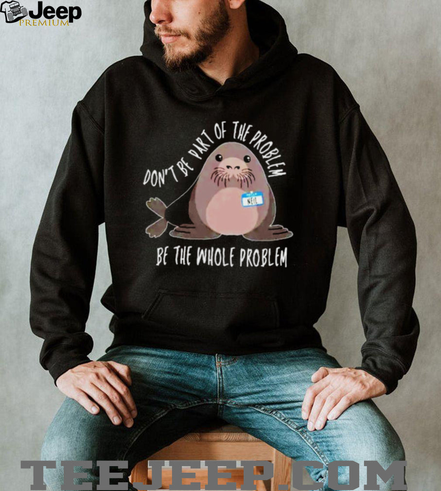 Neil the Seal Don’t Be Part of the Problem Be the Whole Problem shirt