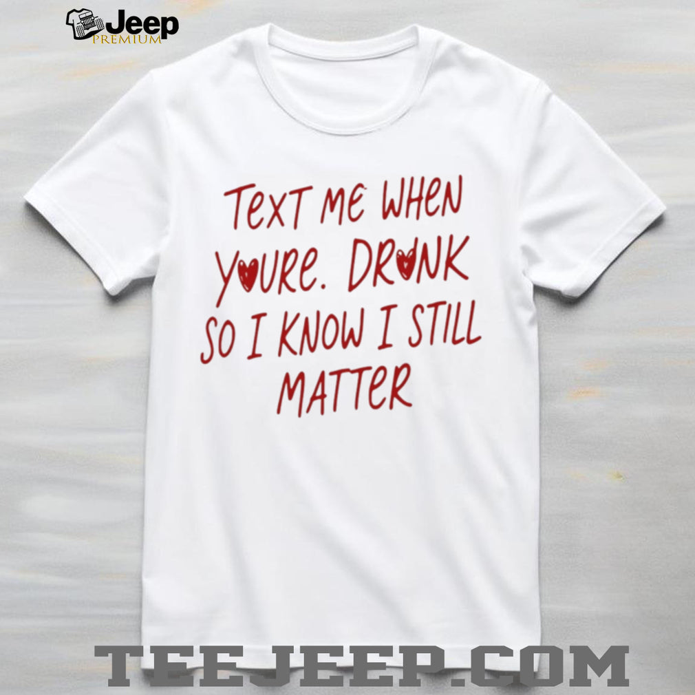Text Me When You’re Drunk So I Know I Still Matter shirt