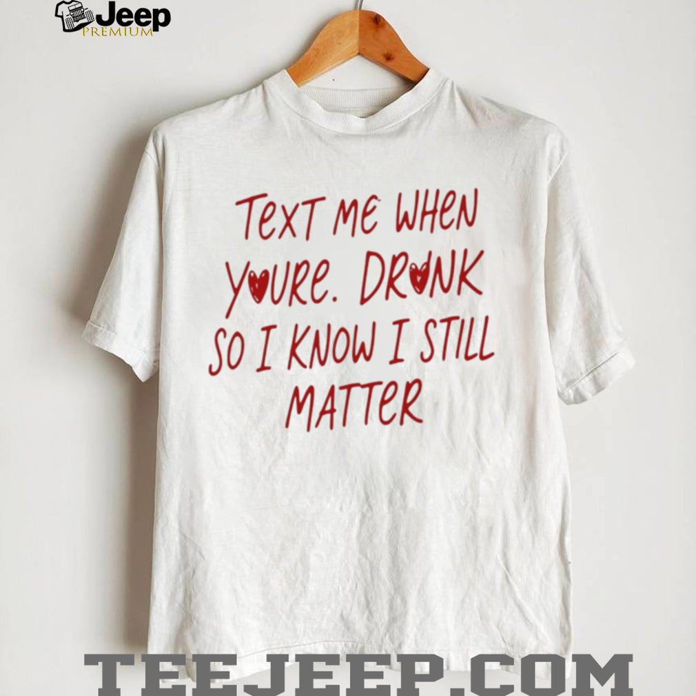 Text Me When You’re Drunk So I Know I Still Matter shirt