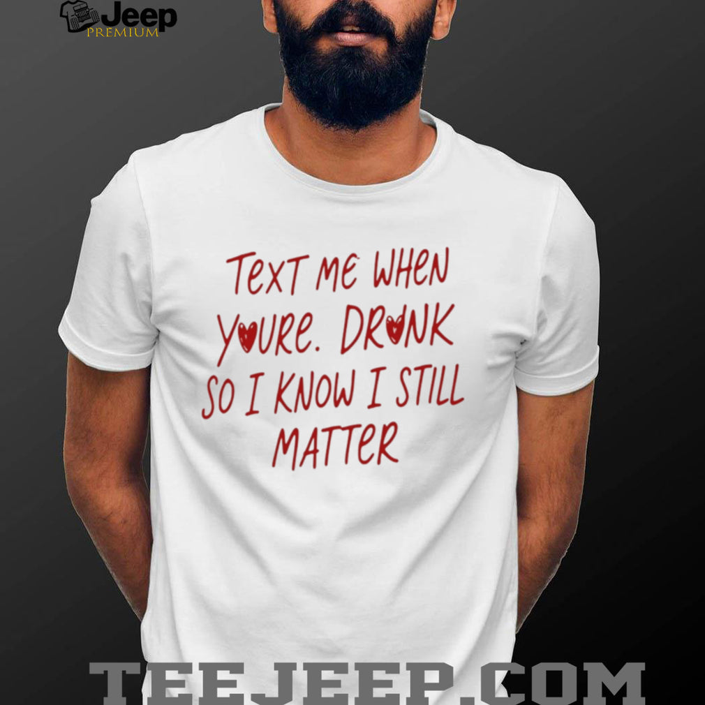Text Me When You’re Drunk So I Know I Still Matter shirt