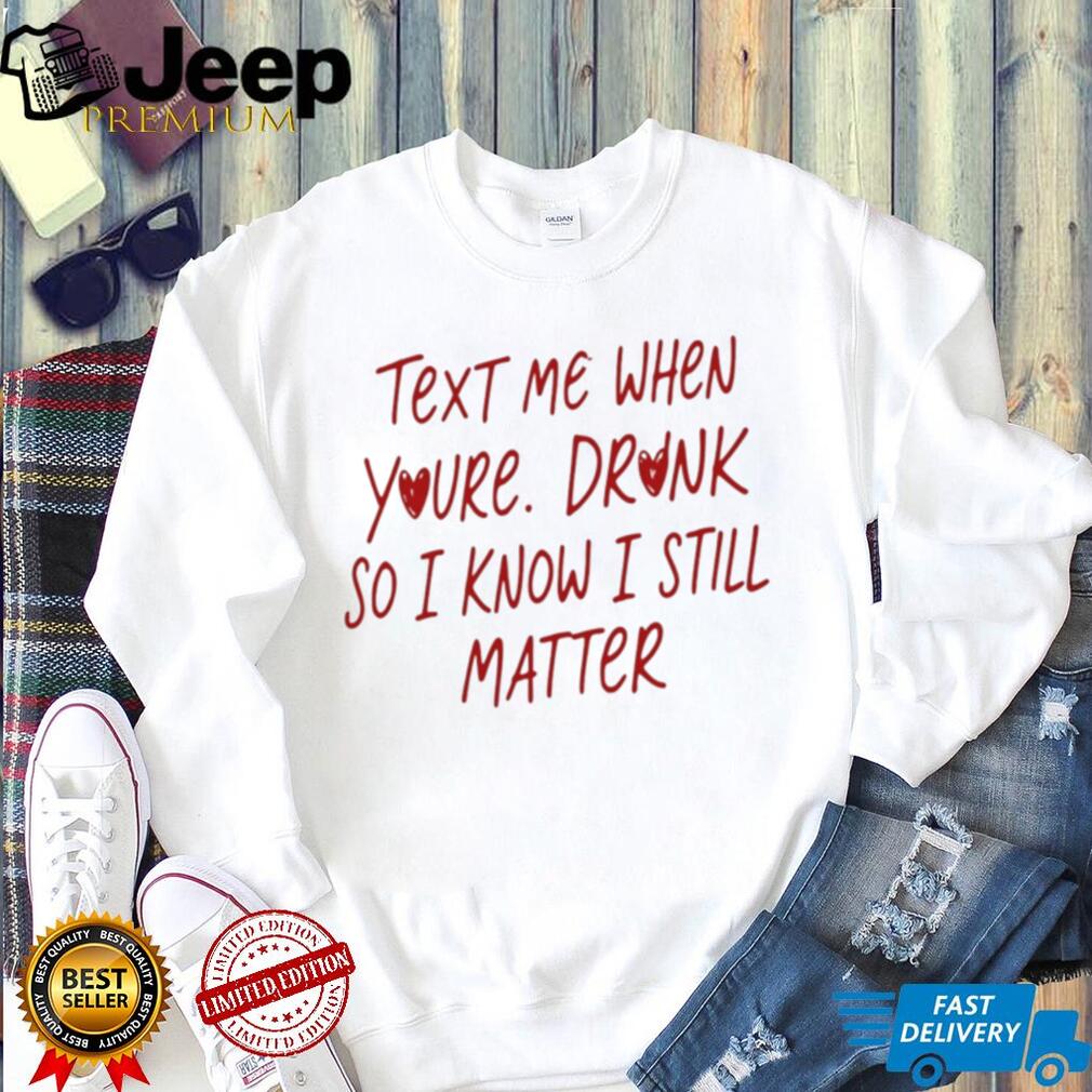 Text Me When You’re Drunk So I Know I Still Matter shirt