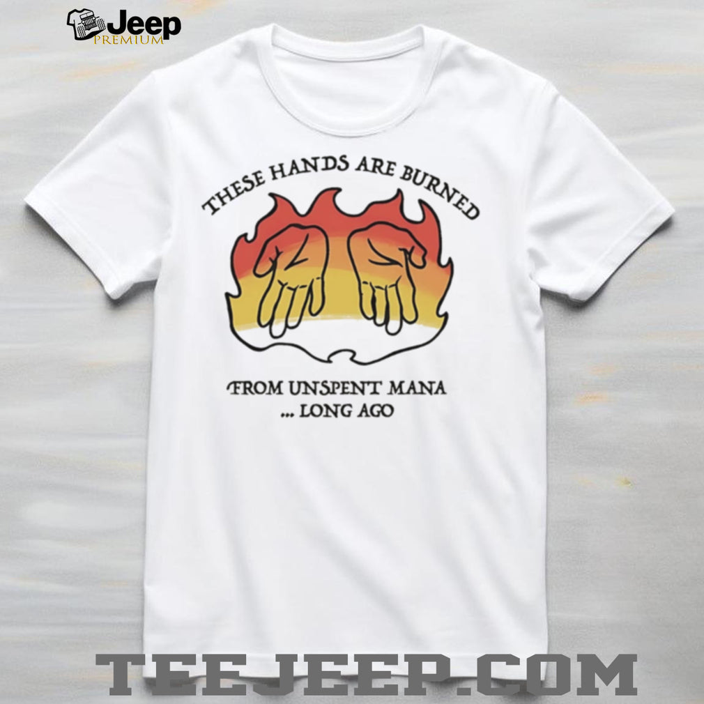 These hands are burne from unspent mana long ago shirt