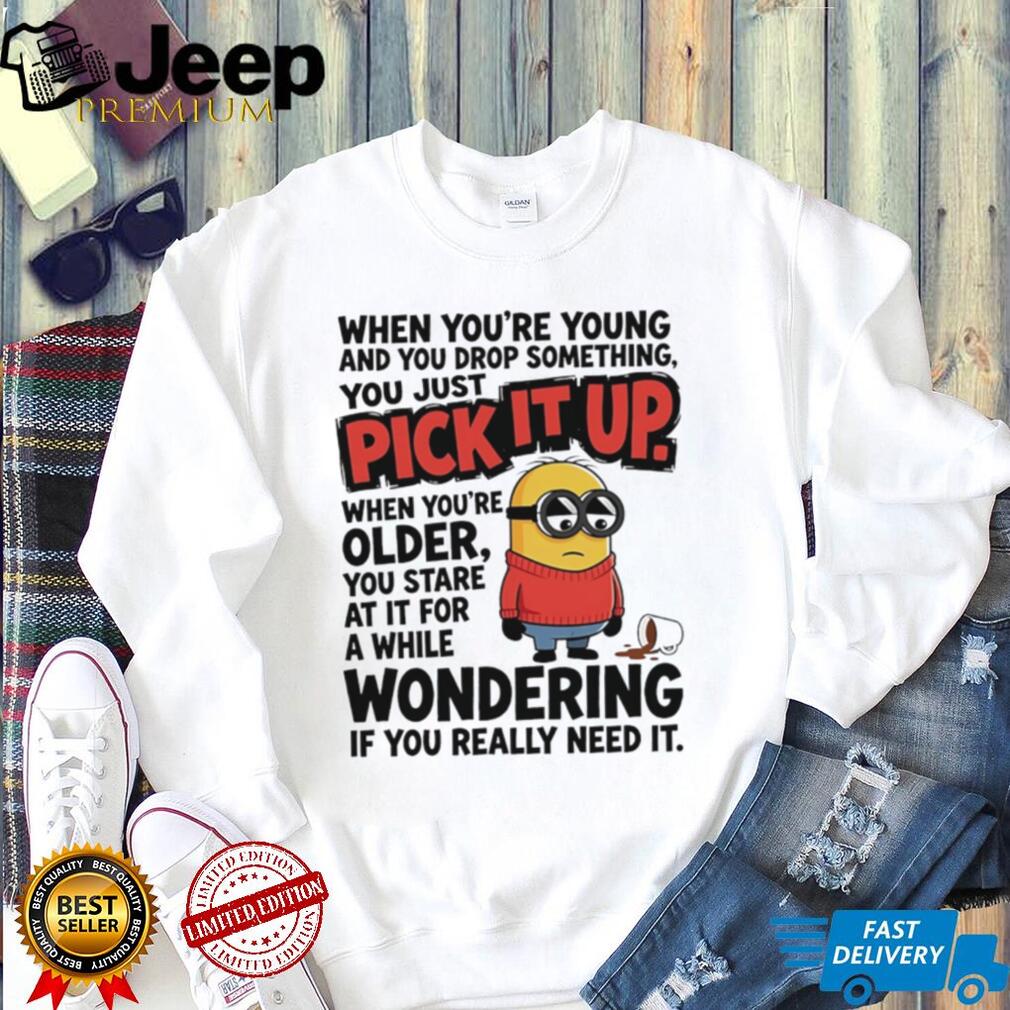 When you’re young and you drop something you just pick it up when you’re older Minion shirt