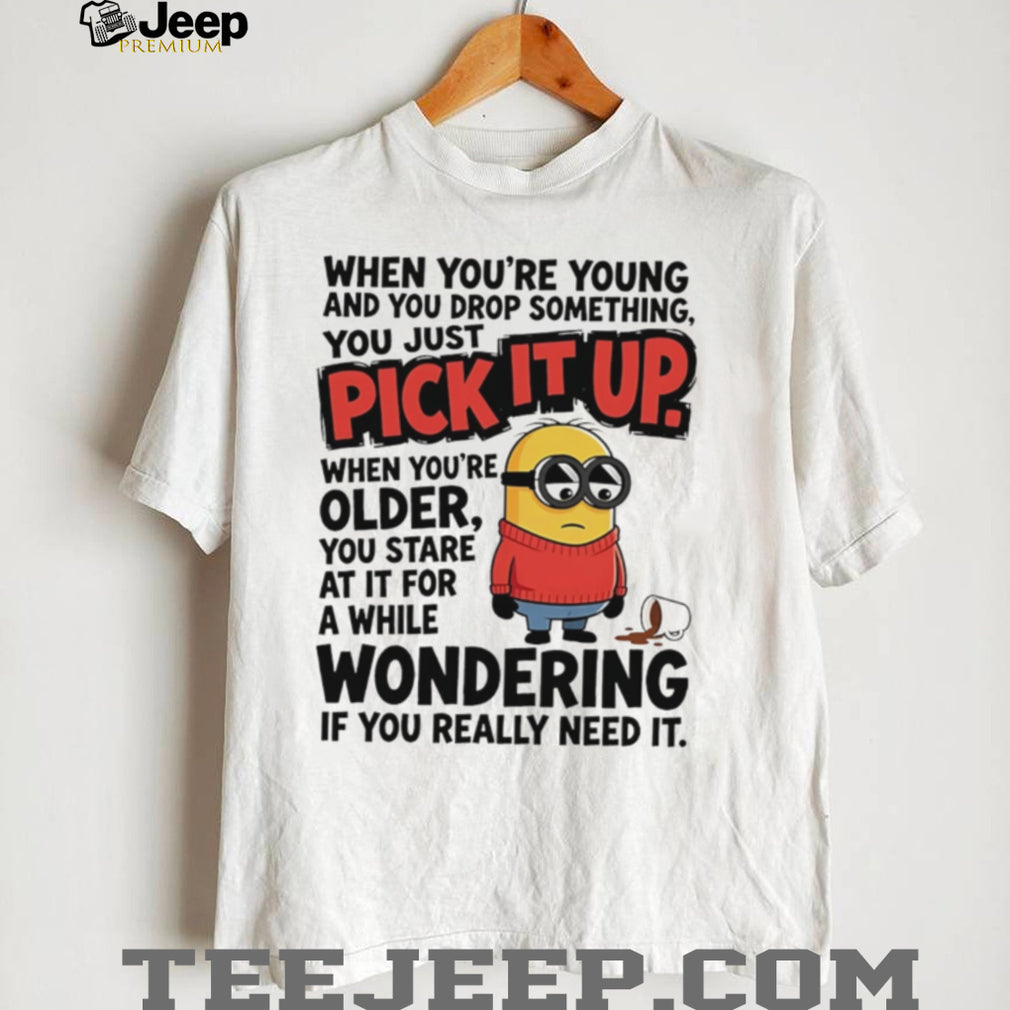 When you’re young and you drop something you just pick it up when you’re older Minion shirt