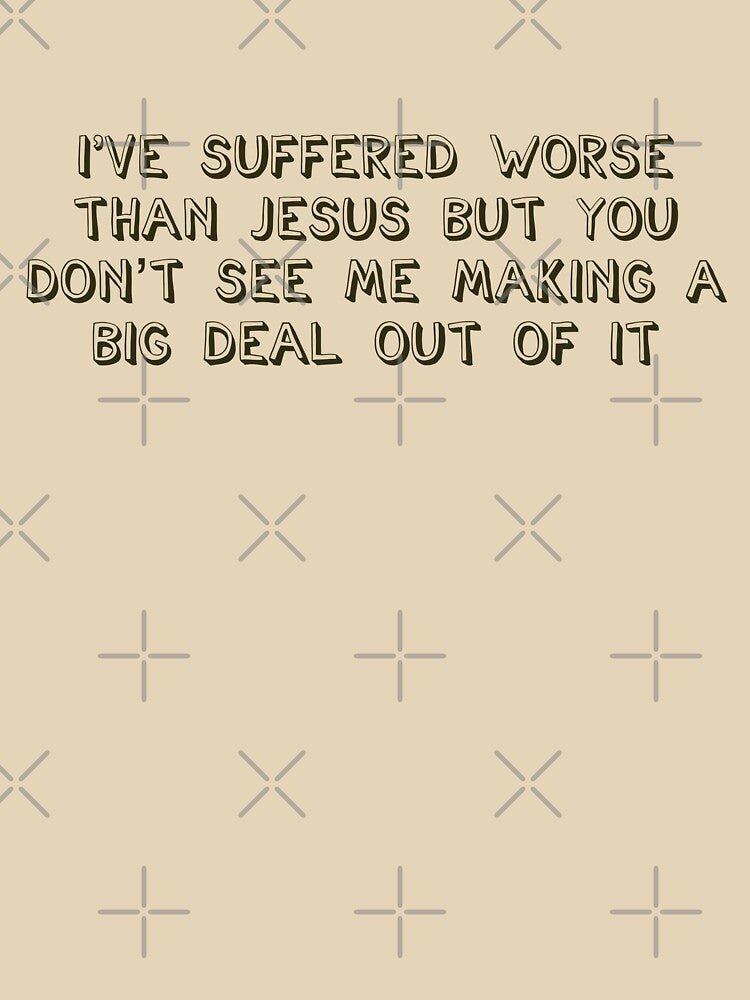 I've suffered worse than Jesus but you don't see me making a big deal out of it by brodolo