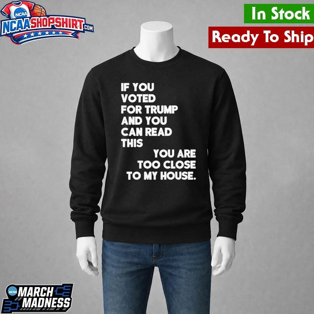 If You Voted For Trump And You Can Read This You Are Too Close To My House Shirt