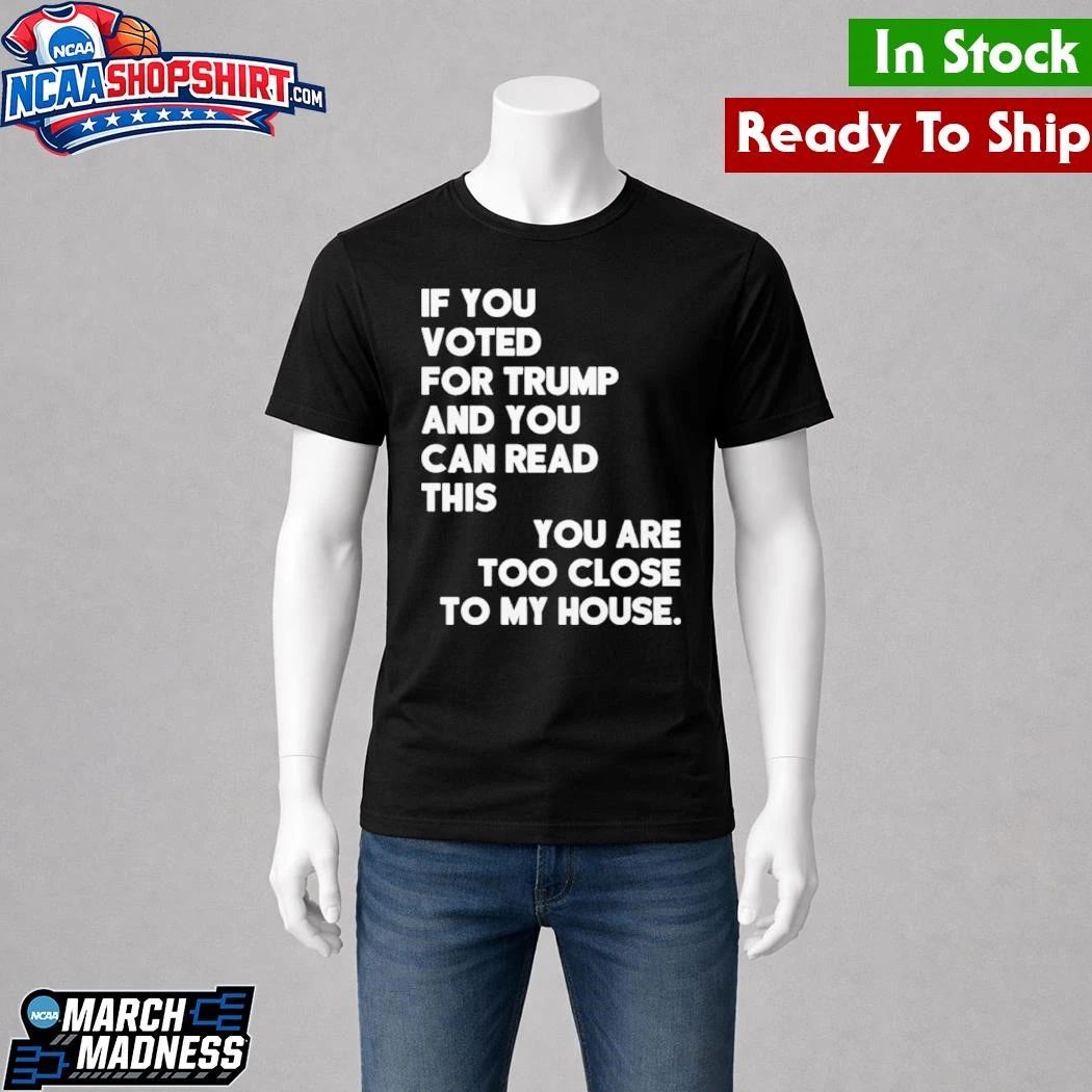 If You Voted For Trump And You Can Read This You Are Too Close To My House Shirt