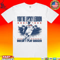 You’re Lucky Lebron 23 Doesn’t Play Soccer T-shirt